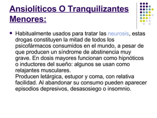 Ansiolíticos O Tranquilizantes Menores: Habitualmente usados para tratar las  neurosis , estas drogas constituyen la mitad de todos los psicofármacos consumidos en el mundo, a pesar de que producen un síndrome de abstinencia muy grave. En dosis mayores funcionan como hipnóticos o inductores del sueño: algunos se usan como relajantes musculares.  Producen letárgica, estupor y coma, con relativa facilidad. Al abandonar su consumo pueden aparecer episodios depresivos, desasosiego o insomnio.  