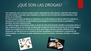 ¿QUÉ SON LAS DROGAS?
Son sustancias cuyo consumo puede producir dependencia, estimulación o depresión del sistema
nervioso central, o que dan como resultado un trastorno en la función del comportamiento o del
ánimo en el individuo.
Es toda sustancia capaz de alterar el organismo y su acción psíquica la ejerce sobre la conducta, la
percepción y la conciencia. La dependencia de la droga es el consumo excesivo, persistente y
periódico de toda sustancia tóxica.
La palabra drogas contemplado desde un punto de vista estrictamente científico es principio activo, o
sea, materia prima. En ese sentido droga puede compararse formalmente dentro de la farmacología y
dentro de la medicina con un fármaco, es decir, que droga y fármaco pueden utilizarse como
sinónimos. Los fármacos son un producto químico empleado en el tratamiento o prevención de
enfermedades. Los fármacos pueden elaborarse a partir de plantas, minerales, animales, o mediante
síntesis.
 