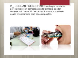 2._ DROGAS PRESCRITAS: Las drogas recetadas
por los doctores y compradas en la farmacia, pueden
volverse adicciones. El uso de medicamentos puede ser
usado erróneamente para otros propósitos.
 