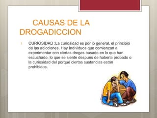 CAUSAS DE LA
DROGADICCION
1. CURIOSIDAD :La curiosidad es por lo general, el principio
de las adicciones. Hay Individuos que comienzan a
experimentar con ciertas drogas basado en lo que han
escuchado, lo que se siente después de haberla probado o
la curiosidad del porqué ciertas sustancias están
prohibidas.
 