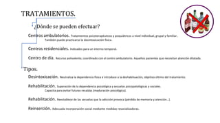 TRATAMIENTOS.
¿Dónde se pueden efectuar?
Centros ambulatorios. Tratamientos psicoterapéuticos y psiquiátricos a nivel individual, grupal y familiar.
También puede practicarse la desintoxicación física.
Centros residenciales. Indicados para un interno temporal.
Centro de día. Recurso polivalente, coordinado con el centro ambulatorio. Aquellos pacientes que necesitan atención dilatada.
Tipos.
Desintoxicación. Neutraliza la dependencia física e introduce a la deshabituación, objetivo último del tratamiento.
Rehabilitación. Superación de la dependencia psicológica y secuelas psicopatológicas y sociales.
Capacita para evitar futuras recaídas (maduración psicológica).
Rehabilitación. Reestablece de las secuelas que la adicción provoca (pérdida de memoria y atención…).
Reinserción. Adecuada incorporación social mediante medidas resocializadoras.
 