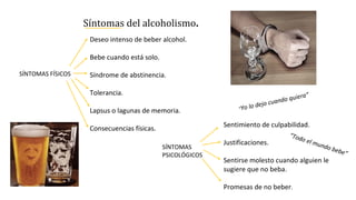Síntomas del alcoholismo.
Sentimiento de culpabilidad.
Justificaciones.
Sentirse molesto cuando alguien le
sugiere que no beba.
Promesas de no beber.
SÍNTOMAS
PSICOLÓGICOS
Deseo intenso de beber alcohol.
Bebe cuando está solo.
Síndrome de abstinencia.
Tolerancia.
Lapsus o lagunas de memoria.
Consecuencias físicas.
SÍNTOMAS FÍSICOS
“Yo lo dejo cuando quiera”
“Todo el mundo bebe”
 