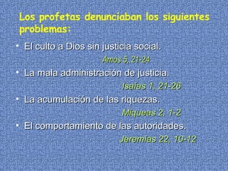 Los profetas denunciaban los siguientes problemas: El culto a Dios sin justicia social.  Amos 5, 21-24 La mala administración de justicia.   Isaías 1, 21-26 La acumulación de las riquezas.   Miqueas 2, 1-2 El comportamiento de las autoridades.   Jeremías 22, 10-12 