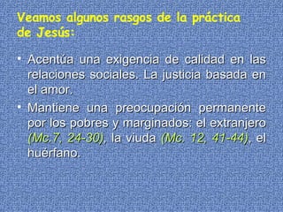 Veamos algunos rasgos de la práctica de Jesús: Acentúa una exigencia de calidad en las relaciones sociales. La justicia basada en el amor.   Mantiene una preocupación permanente por los pobres y marginados: el extranjero  (Mc.7, 24-30 ) ,  la viuda  (Mc. 12, 41-44) , el huérfano. 
