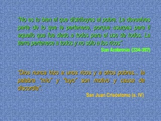 “ No es tu bien el que distribuyes al pobre. Le devuelves parte de lo que le pertenece, porque usurpas para ti aquello que fue dado a todos para el uso de todos. La tierra pertenece a todos y no sólo a los ricos”. San Ambrosio (334-397) “ Dios nunca hizo a unos ricos y a otros pobres... la palabra “mío” y “tuyo” son motivo y causa de discordia”. San Juan Crisóstomo (s. IV)  
