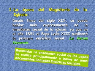La época del Magisterio de la Iglesia: Desde fines del siglo XIX, se puede hablar más expresamente de la enseñanza social de la iglesia, ya que en el año 1891 el Papa León XIII publicará la primera encíclica social:  La   Rerum Novarum .  Recuerda: La enseñanza social de los papas se realiza principalmente a través de unos documentos llamados Encíclicas Sociales. 