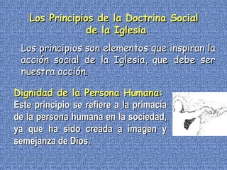 Los Principios de la Doctrina Social  de la Iglesia Dignidad de la Persona Humana: Este principio se refiere a la primacía de la persona humana en la sociedad, ya que ha sido creada a imagen y semejanza de Dios. Los principios son elementos que inspiran la acción social de la Iglesia, que debe ser nuestra acción. 