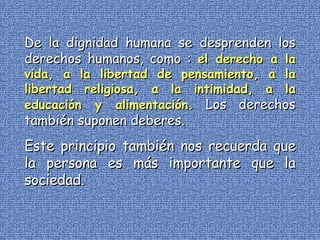 De la dignidad humana se desprenden los derechos humanos, como :  el derecho a la vida, a la libertad de pensamiento, a la libertad religiosa, a la intimidad, a la educación y alimentación.  Los derechos también suponen deberes. Este principio también nos recuerda que la persona es más importante que la sociedad. 