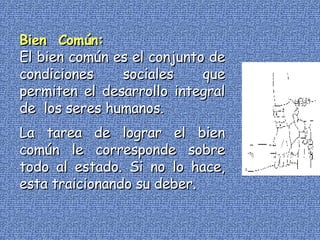 Bien  Común: El bien común es el conjunto de condiciones sociales que permiten el desarrollo integral de  los seres humanos. La tarea de lograr el bien común le corresponde sobre todo al estado. Si no lo hace, esta traicionando su deber. 