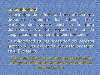 La Solidaridad: El principio de solidaridad nos enseña que debemos compartir los bienes. Este principio se expresa pues en la justa distribución de las riquezas y en la cooperación mutua por el bienestar común. La solidaridad es una necesidad del corazón humano y una exigencia que esta presente en el Evangelio.  “ Esta viuda ha dado más que ninguno porque ellos daban de lo que les sobraba; ella, en cambio, dio de lo que tenía para vivir”   Lc. 21,2 