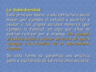 La Subsidiaridad: Este principio mueve a una estructura social mayor (por ejemplo el estado) a socorrer y ayudar a los grupos sociales menores (por ejemplo la familia), en algo que ellas no podrían realizar por sí mismas.   Por ejemplo el estado ayuda a colocar servicios de agua y desagüe a las familias de un asentamiento humano. De esta forma se garantiza una práctica justa y equilibrada de las relaciones sociales. 