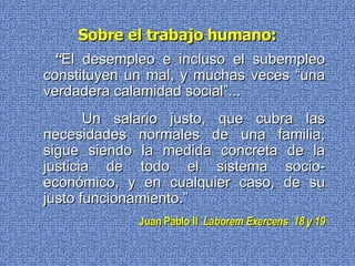 Sobre el trabajo humano: “ El desempleo e incluso el subempleo constituyen un mal, y muchas veces “una verdadera calamidad social”... Un salario justo, que cubra las necesidades normales de una familia, sigue siendo la medida concreta de la justicia de todo el sistema socio-económico, y en cualquier caso, de su justo funcionamiento.” Juan Pablo II   Laborem Exercens  18 y 19 