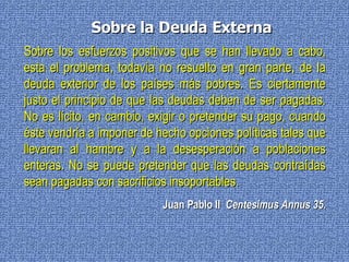 Sobre los esfuerzos positivos que se han llevado a cabo, esta el problema, todavía no resuelto en gran parte, de la deuda exterior de los países más pobres. Es ciertamente justo el principio de que las deudas deben de ser pagadas. No es lícito, en cambio, exigir o pretender su pago, cuando éste vendría a imponer de hecho opciones políticas tales que llevaran al hambre y a la desesperación a poblaciones enteras. No se puede pretender que las deudas contraídas sean pagadas con sacrificios insoportables.   Juan Pablo II   Centesimus Annus 35. Sobre la Deuda Externa 