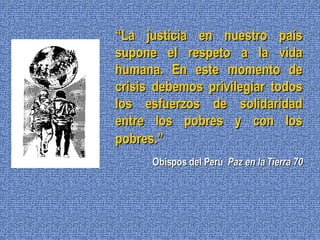 “ La justicia en nuestro país supone el respeto a la vida humana. En este momento de crisis debemos privilegiar todos los esfuerzos de solidaridad entre los pobres y con los pobres.”   Obispos del Perú   Paz en la Tierra 70 