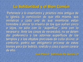 La Solidaridad y el Bien Común Pertenece a la enseñanza y práctica más antigua de la Iglesia, la convicción de que ella misma, sus ministros y cada uno de sus miembros están llamados a aliviar la miseria de los que sufren cerca o lejos, no sólo con lo “superfluo”, sino con lo necesario. Ante los casos de necesidad, no se deben dar preferencia a los adornos superfluos de los templos y a los objetos preciosos de culto divino; al contrario, podría ser obligatorio privarse de estos bienes para dar bebida, vestido y casa a quien carece de ello. Juan Pablo II   Sollicitudo Rei Socialis 31 