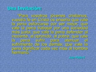 Una Invitación: “ Para vosotros jóvenes cristianos, vuestra fe en Cristo os enseña que vale la pena esforzarse por ser mejor; que vale la pena trabajar por una sociedad más justa; que vale la pena defender al inocente, al oprimido, al pobre; que vale la pena sufrir para atenuar el sufrimiento de los demás; que vale la pena dignificar cada vez más al hombre hermano.” Juan Pablo II   