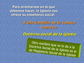 Para orientarnos en lo que debemos hacer, la Iglesia nos ofrece su enseñanza social.  A ella también se le conoce como la: Doctrina social de la iglesia Otro nombre que se le da a la Doctrina Social de la Iglesia es el de Magisterio Social de la Iglesia 