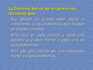 L a Iglesia no puede estar ajena ni indiferente a los problemas que existen en nuestro mundo.  Ella vive en este mundo y tiene una palabra que decir frente a cada uno de sus problemas. Por eso ella intenta ser una respuesta frente a esos problemas. La Doctrina Social de la Iglesia nos recuerda que: 