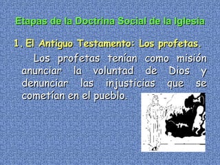 Etapas de la Doctrina Social de la Iglesia 1.   El Antiguo Testamento: Los profetas. Los profetas tenían como misión anunciar la voluntad de Dios y denunciar las injusticias que se cometían en el pueblo.   