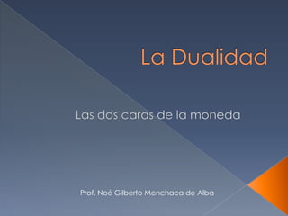 La Dualidad Las dos caras de la moneda Prof. Noé Gilberto Menchaca de Alba 