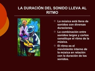 LA DURACIÓN DEL SONIDO LLEVA AL RITMO La música está llena de sonidos con diversas duraciones. La combinación entre sonidos largos y cortos constituye el ritmo de la música. El ritmo es el movimiento interno de la música en relación con la duración de los sonidos. 