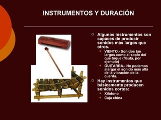 INSTRUMENTOS Y DURACIÓN Algunos instrumentos son capaces de producir sonidos más largos que otros. VIENTO.- Sonidos tan largos como el soplo del que toque (flauta, por ejemplo) GUITARRA.- No podemos alargar el sonido más allá de la vibración de la cuerda. Hay instrumentos que básicamente producen sonidos cortos: Xilófono Caja china 
