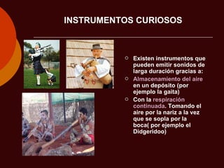 INSTRUMENTOS CURIOSOS Existen instrumentos que pueden emitir sonidos de larga duración gracias a: Almacenamiento del aire  en un depósito (por ejemplo la gaita) Con la  respiración continuada . Tomando el aire por la nariz a la vez que se sopla por la boca( por ejemplo el Didgeridoo) 
