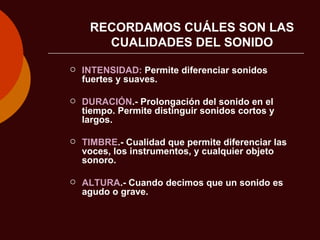 RECORDAMOS CUÁLES SON LAS CUALIDADES DEL SONIDO INTENSIDAD:  Permite diferenciar sonidos fuertes y suaves. DURACIÓN .- Prolongación del sonido en el tiempo. Permite distinguir sonidos cortos y largos. TIMBRE .- Cualidad que permite diferenciar las voces, los instrumentos, y cualquier objeto sonoro. ALTURA .- Cuando decimos que un sonido es agudo o grave. 