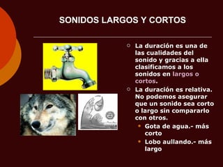 SONIDOS LARGOS Y CORTOS La duración es una de las cualidades del sonido y gracias a ella clasificamos a los sonidos en  largos o cortos . La duración es relativa. No podemos asegurar que un sonido sea corto o largo sin compararlo con otros. Gota de agua.- más corto Lobo aullando.- más largo 
