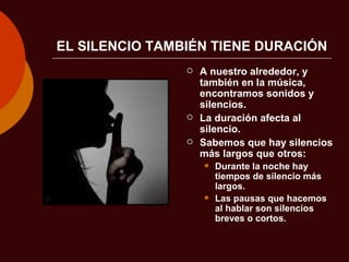 EL SILENCIO TAMBIÉN TIENE DURACIÓN A nuestro alrededor, y también en la música, encontramos sonidos y silencios. La duración afecta al silencio. Sabemos que hay silencios más largos que otros: Durante la noche hay tiempos de silencio más largos. Las pausas que hacemos al hablar son silencios breves o cortos. 