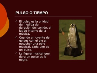 PULSO O TIEMPO El pulso es la unidad de medida de duración del sonido, el latido interno de la música. Cuando un oyente da golpes con el pie al escuchar una obra musical, cada uno es un pulso.  La figura musical que dura un pulso es la negra. 