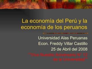La economía del Perú y la economía de los peruanos Universidad Alas Peruanas Econ. Freddy Villar Castillo 25 de Abril del 2008 “” Viva Nuestro Aniversario N° 12  de la Universidad”” 