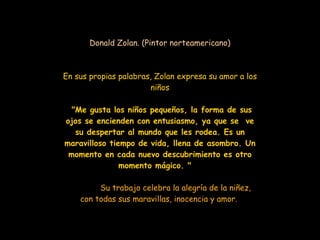 Donald Zolan. (Pintor norteamericano) En sus propias palabras, Zolan expresa su amor a los niños "Me gusta los niños pequeños, la forma de sus ojos se encienden con entusiasmo, ya que se  ve su despertar al mundo que les rodea. Es un maravilloso tiempo de vida, llena de asombro. Un momento en cada nuevo descubrimiento es otro momento mágico. "  Su trabajo celebra la alegría de la niñez, con todas sus maravillas, inocencia y amor.   