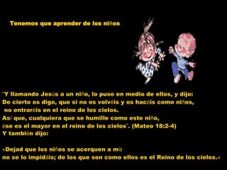 Tenemos que aprender de los ni ñ os Y tambi é n dijo: « Dejad que los ni ñ os se acerquen a m í :  no se lo impid á is; de los que son como ellos es el Reino de los cielos. » “ Y llamando Jes ú s a un ni ñ o, lo puso en medio de ellos, y dijo:  De cierto os digo, que si no os volv é is y os hac é is como ni ñ os, no entrar é is en el reino de los cielos.  As í  que, cualquiera que se humille como este ni ñ o,  é se es el mayor en el reino de los cielos ” . (Mateo 18:2-4)  