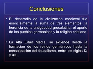 Conclusiones
• El desarrollo de la civilización medieval fue
  esencialmente la suma de tres elementos: la
  herencia de la antigüedad grecolatina, el aporte
  de los pueblos germánicos y la religión cristiana.

• La Alta Edad Media, se extiende desde la
  formación de los reinos germánicos hasta la
  consolidación del feudalismo, entre los siglos IX
  y XII.
 