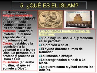 5. ¿QUÉ ES EL ISLAM?
El Islam es una
religión monoteísta
surgida en el siglo VII
en la península
Arábiga a partir de
las enseñanzas de
Mahoma, llamado el        Los principios fundamentales del
Profeta. En el libro      Islam son:
sagrado de los            “Sólo hay un Dios, Alá, y Mahoma
musulmanes, el            es su profeta”.
Corán, establece la       La oración o salat.
„sumisión‟ a la
voluntad o a la ley de    El ayuno durante el mes de
Dios. La persona que      Ramadán.
profesa y practica el     La limosna o azoque.
Islam es un               La peregrinación o hach a La
musulmán (en árabe        Meca.
muslim, 'el que se        La guerra santa o yihad contra los
somete a Dios').          infieles.
 