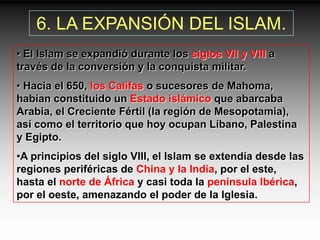 6. LA EXPANSIÓN DEL ISLAM.
• El Islam se expandió durante los siglos VII y VIII a
través de la conversión y la conquista militar.
• Hacia el 650, los Califas o sucesores de Mahoma,
habían constituido un Estado islámico que abarcaba
Arabia, el Creciente Fértil (la región de Mesopotamia),
así como el territorio que hoy ocupan Líbano, Palestina
y Egipto.
•A principios del siglo VIII, el Islam se extendía desde las
regiones periféricas de China y la India, por el este,
hasta el norte de África y casi toda la península Ibérica,
por el oeste, amenazando el poder de la Iglesia.
 