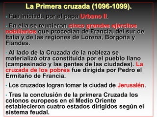 La Primera cruzada (1096-1099).
•   Fue iniciada por el papa Urbano II.
• En ella se reunieron cinco grandes ejércitos
nobiliarios que procedían de Francia, del sur de
Italia y de las regiones de Lorena, Borgoña y
Flandes.
•Al lado de la Cruzada de la nobleza se
materializó otra constituida por el pueblo llano
(campesinado y las gentes de las ciudades). La
cruzada de los pobres fue dirigida por Pedro el
Ermitaño de Francia.
•   Los cruzados logran tomar la ciudad de Jerusalén.
•Tras la conclusión de la primera Cruzada los
colonos europeos en el Medio Oriente
establecieron cuatro estados dirigidos según el
sistema feudal.
 
