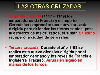 LAS OTRAS CRUZADAS.
• Segunda cruzada (1147 – 1149) los
  emperadores de Francia y el Imperio
  Germánico emprenden una nueva cruzada
  dirigida para defender las tierras santas, pese
  al esfuerzo de los cruzados, el sultán Saladino
  recuperó la ciudad de Jerusalén.

• Tercera cruzada: Durante el año 1189 se
  realiza esta nueva ofensiva dirigida por el
  emperador germano y los reyes de Francia e
  Inglaterra. Fracasó. Jerusalén siguió en
  manos de los turcos.
 