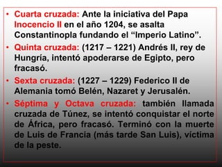 • Cuarta cruzada: Ante la iniciativa del Papa
  Inocencio II en el año 1204, se asalta
  Constantinopla fundando el “Imperio Latino”.
• Quinta cruzada: (1217 – 1221) Andrés II, rey de
  Hungría, intentó apoderarse de Egipto, pero
  fracasó.
• Sexta cruzada: (1227 – 1229) Federico II de
  Alemania tomó Belén, Nazaret y Jerusalén.
• Séptima y Octava cruzada: también llamada
  cruzada de Túnez, se intentó conquistar el norte
  de África, pero fracasó. Terminó con la muerte
  de Luis de Francia (más tarde San Luis), víctima
  de la peste.
 