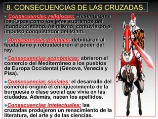 8. CONSECUENCIAS DE LAS CRUZADAS.
• Consecuencias religiosas: Presentaron a
los Papas como los jefes supremos del
mundo cristiano. Asimismo, contuvieron el
impulso conquistador del Islam.
Consecuencias  políticas: debilitaron al
feudalismo y robustecieron el poder del
rey.
Consecuencias  económicas: abrieron el
comercio del Mediterráneo a los pueblos
de Europa Occidental (Génova, Venecia y
Pisa).
Consecuencias   sociales: el desarrollo del
comercio originó el enriquecimiento de la
burguesía o clase social que vivía en las
ciudades. Además, nacen los apellidos.
Consecuencias      intelectuales: las
cruzadas produjeron un renacimiento de la
literatura, del arte y de las ciencias.
 