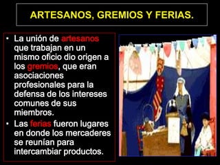 ARTESANOS, GREMIOS Y FERIAS.

• La unión de artesanos
  que trabajan en un
  mismo oficio dio origen a
  los gremios, que eran
  asociaciones
  profesionales para la
  defensa de los intereses
  comunes de sus
  miembros.
• Las ferias fueron lugares
  en donde los mercaderes
  se reunían para
  intercambiar productos.
 