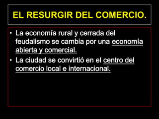 EL RESURGIR DEL COMERCIO.
• La economía rural y cerrada del
  feudalismo se cambia por una economía
  abierta y comercial.
• La ciudad se convirtió en el centro del
  comercio local e internacional.
 