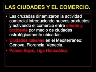 LAS CIUDADES Y EL COMERCIO.
• Las cruzadas dinamizaron la actividad
  comercial introduciendo nuevos productos
  y activando el comercio entre oriente y
  occidente por medio de ciudades
  estratégicamente ubicadas.
• Ciudades italianas en el Mediterráneo:
  Génova, Florencia, Venecia.
• Países Bajos, Liga Hanseática.
 