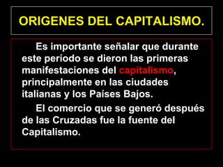 ORIGENES DEL CAPITALISMO.
    Es importante señalar que durante
este período se dieron las primeras
manifestaciones del capitalismo,
principalmente en las ciudades
italianas y los Países Bajos.
    El comercio que se generó después
de las Cruzadas fue la fuente del
Capitalismo.
 