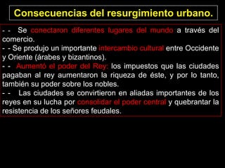 Consecuencias del resurgimiento urbano.
- - Se conectaron diferentes lugares del mundo a través del
comercio.
- - Se produjo un importante intercambio cultural entre Occidente
y Oriente (árabes y bizantinos).
- - Aumentó el poder del Rey: los impuestos que las ciudades
pagaban al rey aumentaron la riqueza de éste, y por lo tanto,
también su poder sobre los nobles.
- - Las ciudades se convirtieron en aliadas importantes de los
reyes en su lucha por consolidar el poder central y quebrantar la
resistencia de los señores feudales.
 