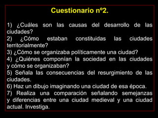 Cuestionario nº2.
1) ¿Cuáles son las causas del desarrollo de las
ciudades?
2) ¿Cómo estaban constituidas las ciudades
territorialmente?
3) ¿Cómo se organizaba políticamente una ciudad?
4) ¿Quiénes componían la sociedad en las ciudades
y cómo se organizaban?
5) Señala las consecuencias del resurgimiento de las
ciudades.
6) Haz un dibujo imaginando una ciudad de esa época.
7) Realiza una comparación señalando semejanzas
y diferencias entre una ciudad medieval y una ciudad
actual. Investiga.
 