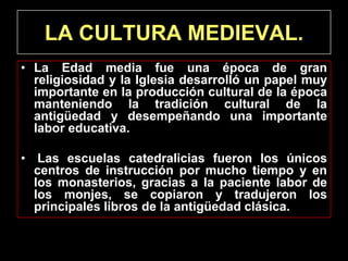 LA CULTURA MEDIEVAL.
• La Edad media fue una época de gran
  religiosidad y la Iglesia desarrolló un papel muy
  importante en la producción cultural de la época
  manteniendo la tradición cultural de la
  antigüedad y desempeñando una importante
  labor educativa.

• Las escuelas catedralicias fueron los únicos
  centros de instrucción por mucho tiempo y en
  los monasterios, gracias a la paciente labor de
  los monjes, se copiaron y tradujeron los
  principales libros de la antigüedad clásica.
 