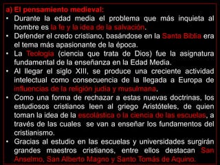 a) El pensamiento medieval:
• Durante la edad media el problema que más inquieta al
   hombre es la fe y la idea de la salvación.
• Defender el credo cristiano, basándose en la Santa Biblia era
   el tema más apasionante de la época.
• La Teología (ciencia que trata de Dios) fue la asignatura
   fundamental de la enseñanza en la Edad Media.
• Al llegar el siglo XIII, se produce una creciente actividad
   intelectual como consecuencia de la llegada a Europa de
   influencias de la religión judía y musulmana.
• Como una forma de rechazar a estas nuevas doctrinas, los
   estudiosos cristianos leen al griego Aristóteles, de quien
   toman la idea de la escolástica o la ciencia de las escuelas, a
   través de las cuales se van a enseñar los fundamentos del
   cristianismo.
• Gracias al estudio en las escuelas y universidades surgirán
   grandes maestros cristianos, entre ellos destacan San
   Anselmo, San Alberto Magno y Santo Tomás de Aquino.
 