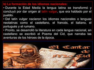 b) La formación de los idiomas nacionales:
• Durante la Edad Media la lengua latina se transformó y
concluyó por dar origen al latín vulgar, que era hablado por el
pueblo.
• Del latín vulgar nacieron los idiomas nacionales o lenguas
neolatinas como el castellano, el francés, el italiano, el
portugués y el rumano.
• Pronto, se desarrolló la literatura en cada lengua nacional, en
castellano se escribió el Poema del Cid, que narraba las
aventuras de los héroes de la época.
 